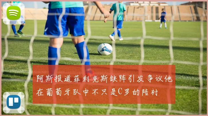 阿斯报道菲利克斯缺阵引发争议他在葡萄牙队中不只是C罗的陪衬