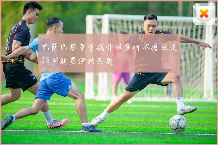 巴萨巴黎争夺战升级多特不愿放走18岁新星伊纳西奥