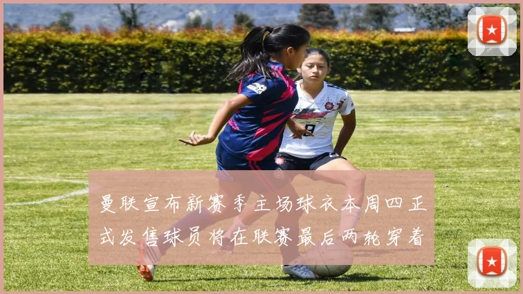 曼联宣布新赛季主场球衣本周四正式发售球员将在联赛最后两轮穿着上阵