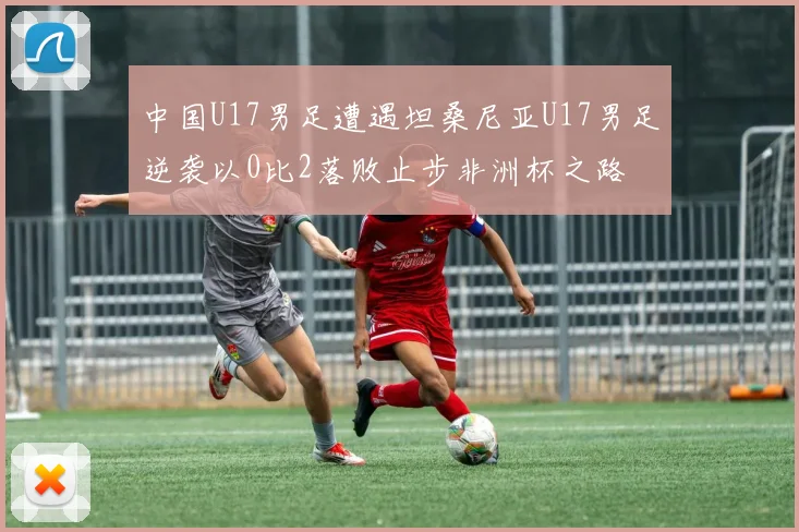中国U17男足遭遇坦桑尼亚U17男足逆袭以0比2落败止步非洲杯之路