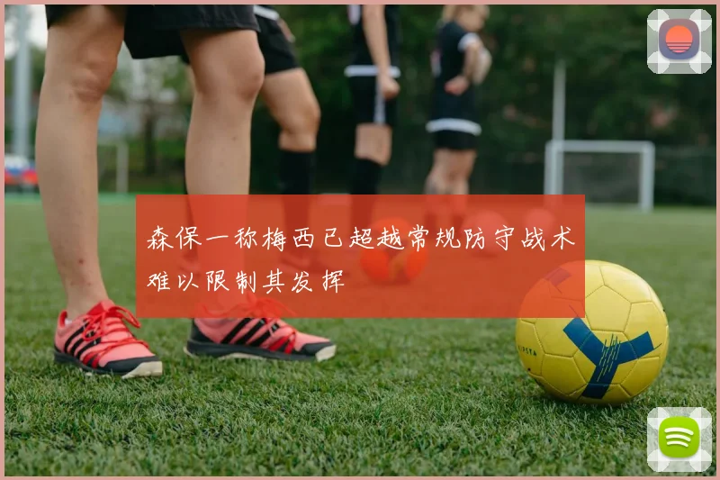 森保一称梅西已超越常规防守战术难以限制其发挥