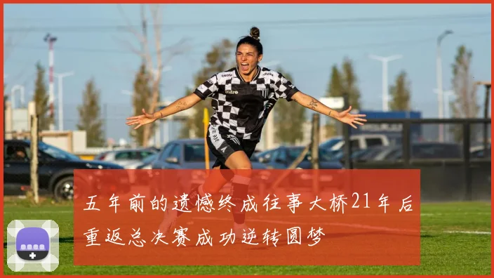 五年前的遗憾终成往事大桥21年后重返总决赛成功逆转圆梦