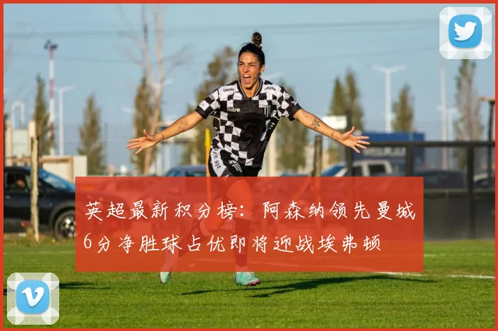 英超最新积分榜：阿森纳领先曼城6分净胜球占优即将迎战埃弗顿