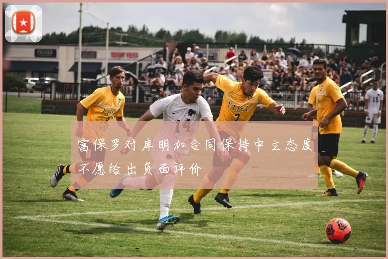 富保罗对库明加合同保持中立态度不愿给出负面评价