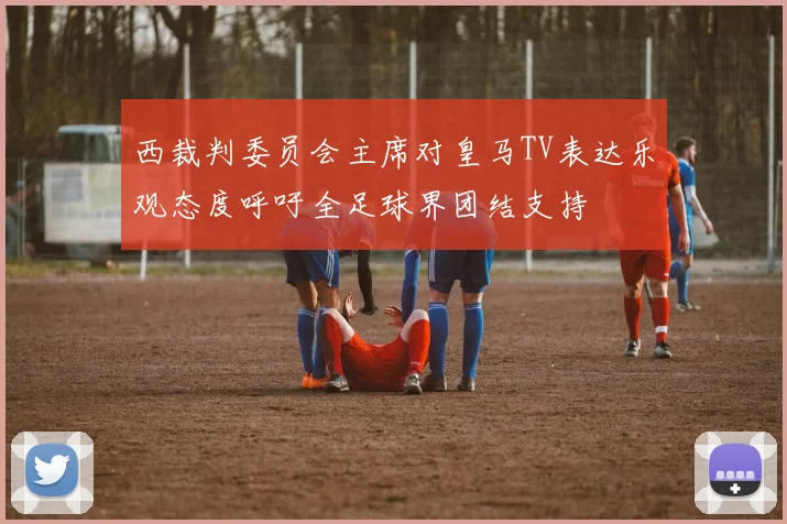 西裁判委员会主席对皇马TV表达乐观态度呼吁全足球界团结支持