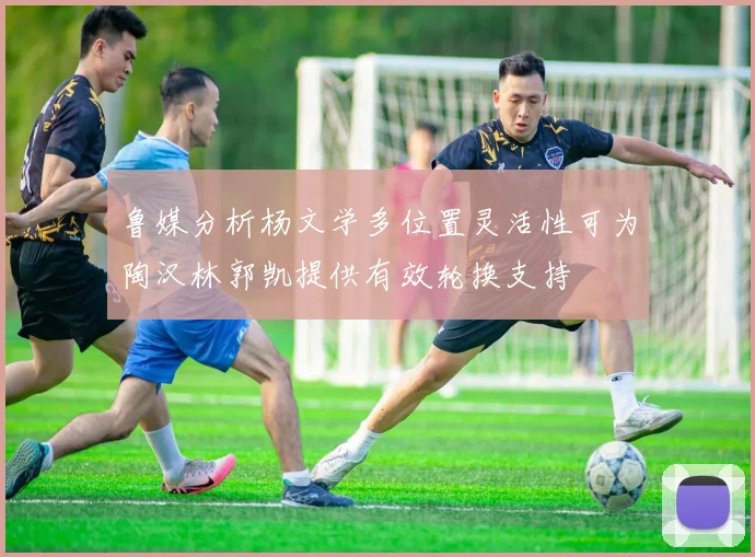 鲁媒分析杨文学多位置灵活性可为陶汉林郭凯提供有效轮换支持