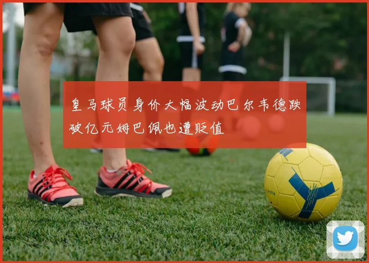 皇马球员身价大幅波动巴尔韦德跌破亿元姆巴佩也遭贬值
