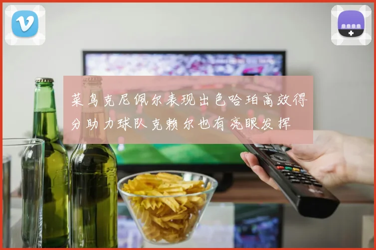 菜鸟克尼佩尔表现出色哈珀高效得分助力球队克赖尔也有亮眼发挥