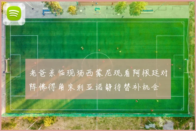 老爸亲临现场西蒙尼观看阿根廷对阵佛得角朱利亚诺静待替补机会