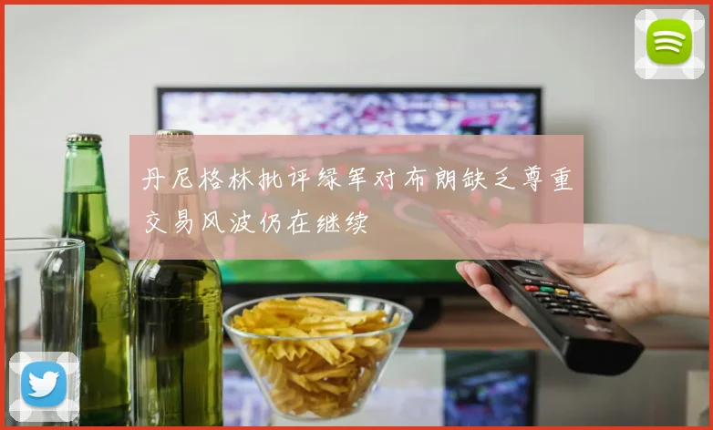 丹尼格林批评绿军对布朗缺乏尊重交易风波仍在继续