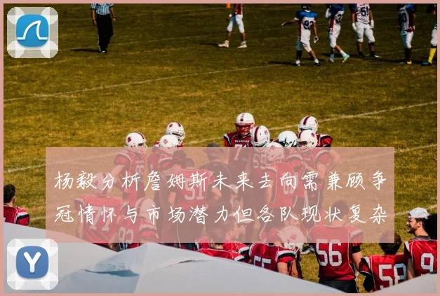 杨毅分析詹姆斯未来去向需兼顾争冠情怀与市场潜力但各队现状复杂