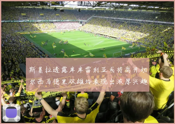 斯基拉透露库库雷利亚或将离开切尔西马德里双雄均表现出浓厚兴趣