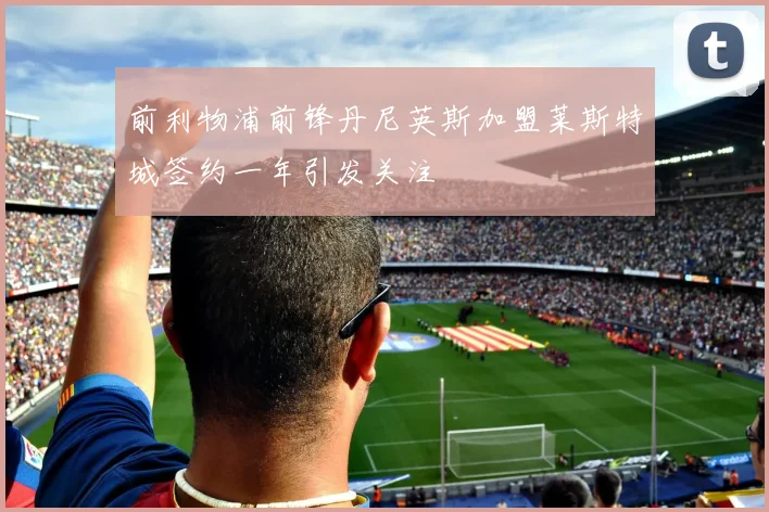 前利物浦前锋丹尼英斯加盟莱斯特城签约一年引发关注