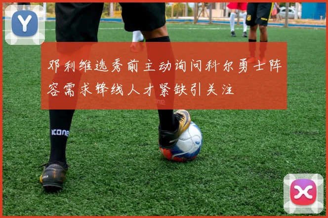 邓利维选秀前主动询问科尔勇士阵容需求锋线人才紧缺引关注