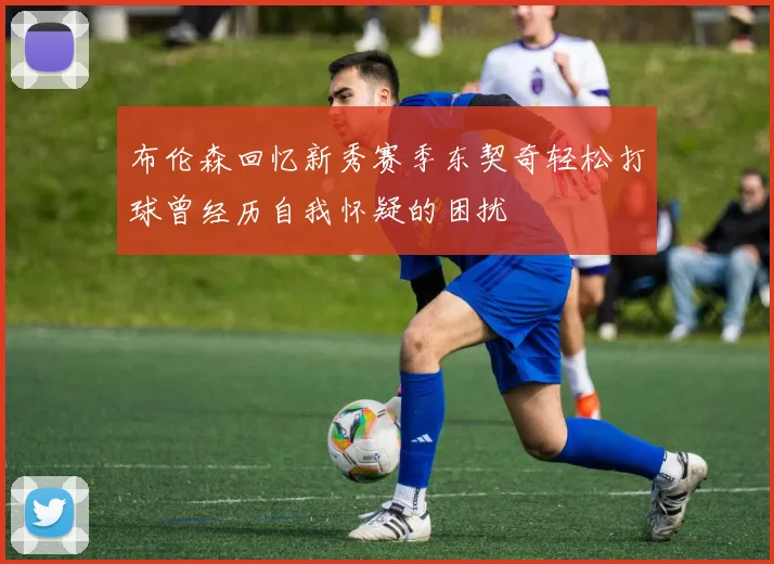 布伦森回忆新秀赛季东契奇轻松打球曾经历自我怀疑的困扰