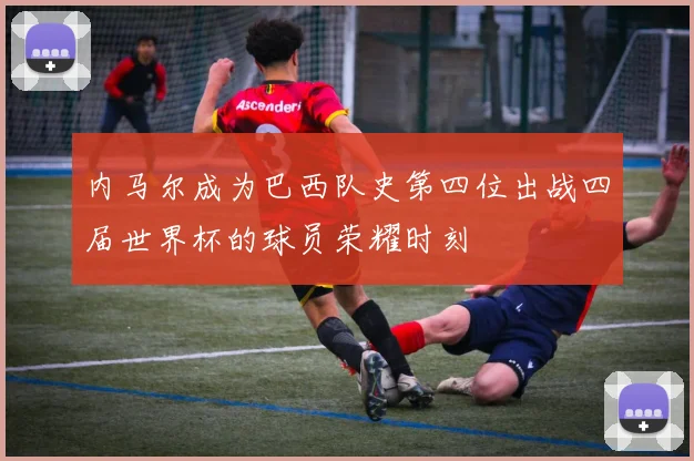 内马尔成为巴西队史第四位出战四届世界杯的球员荣耀时刻