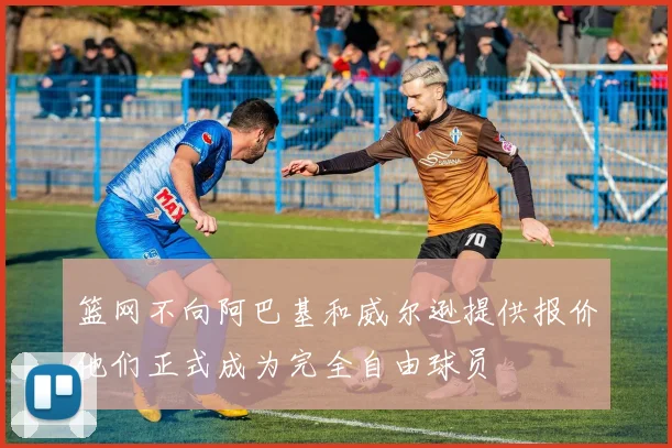 篮网不向阿巴基和威尔逊提供报价他们正式成为完全自由球员