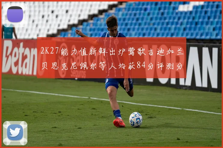 2K27能力值新鲜出炉莺歌吉迪加兰贝恩克尼佩尔等人均获84分评测分析