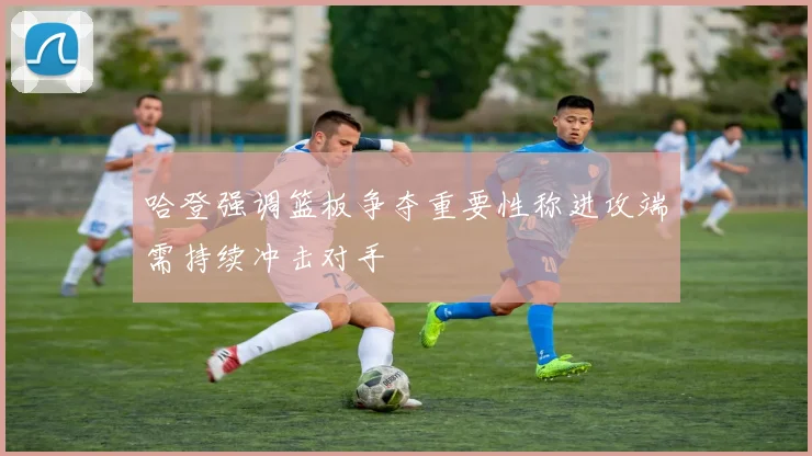 哈登强调篮板争夺重要性称进攻端需持续冲击对手