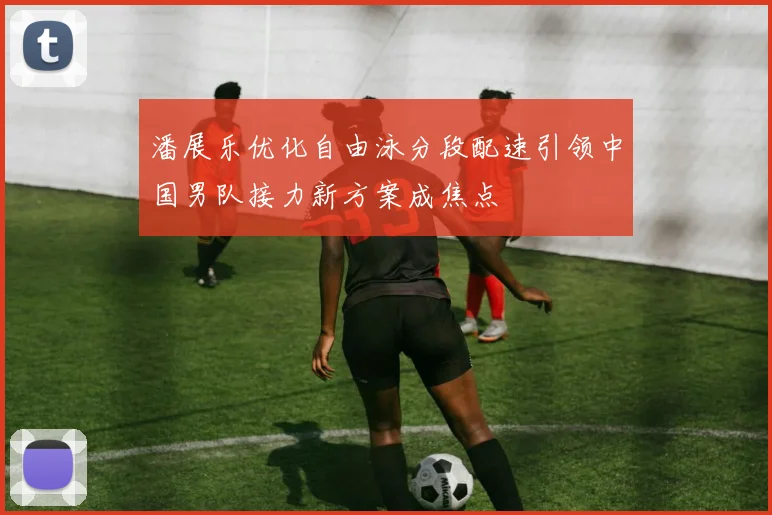 潘展乐优化自由泳分段配速引领中国男队接力新方案成焦点
