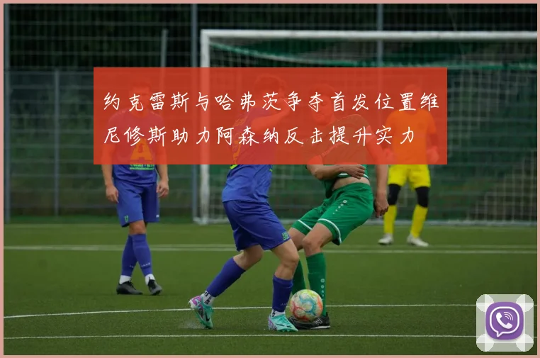 约克雷斯与哈弗茨争夺首发位置维尼修斯助力阿森纳反击提升实力
