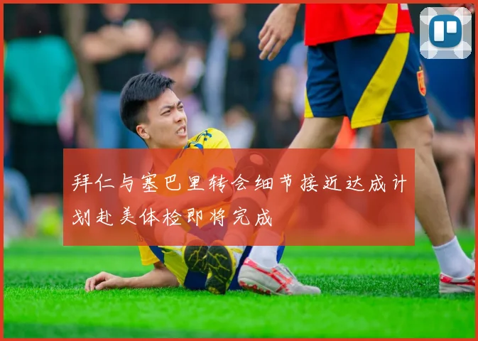 拜仁与塞巴里转会细节接近达成计划赴美体检即将完成