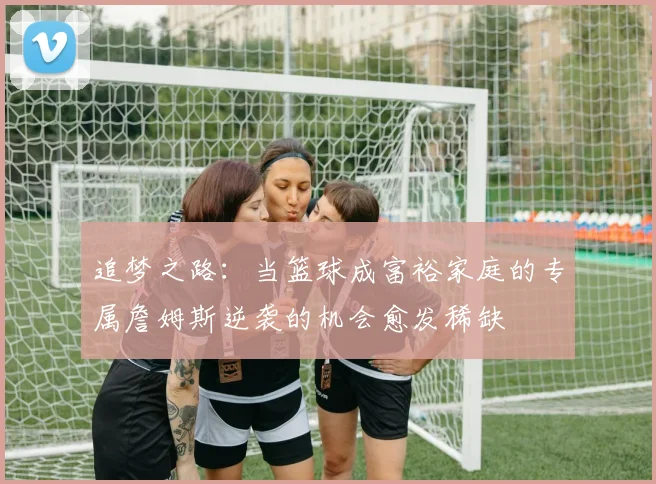 追梦之路:当篮球成富裕家庭的专属詹姆斯逆袭的机会愈发稀缺