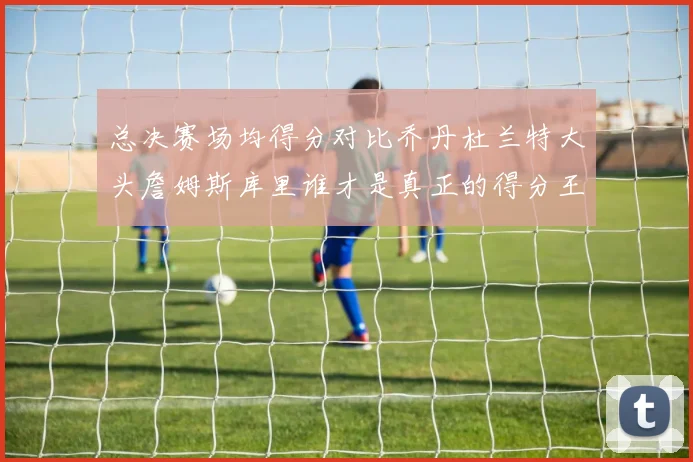 总决赛场均得分对比乔丹杜兰特大头詹姆斯库里谁才是真正的得分王
