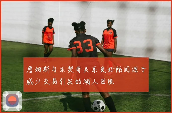 詹姆斯与东契奇关系良好隔阂源于威少交易引发的湖人困境