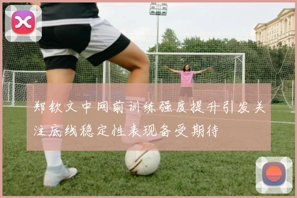 郑钦文中网前训练强度提升引发关注底线稳定性表现备受期待