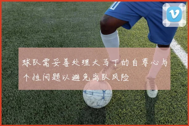 球队需妥善处理大马丁的自尊心与个性问题以避免离队风险