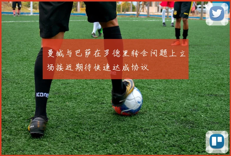 曼城与巴萨在罗德里转会问题上立场接近期待快速达成协议